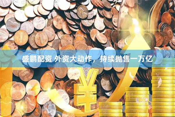 盛鹏配资 外资大动作，持续抛售一万亿