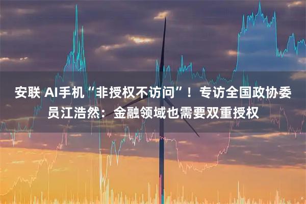 安联 AI手机“非授权不访问”！专访全国政协委员江浩然：金融领域也需要双重授权