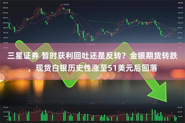 三星证券 暂时获利回吐还是反转？金银期货转跌，现货白银历史性涨至51美元后回落