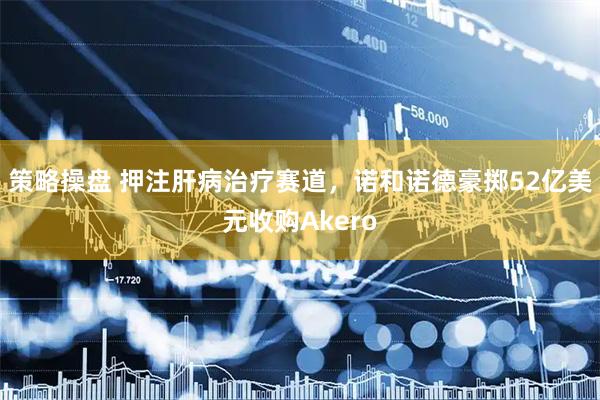 策略操盘 押注肝病治疗赛道，诺和诺德豪掷52亿美元收购Akero