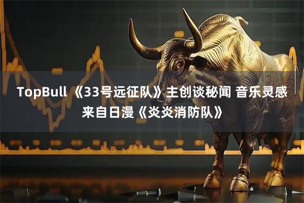 TopBull 《33号远征队》主创谈秘闻 音乐灵感来自日漫《炎炎消防队》