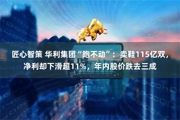 匠心智策 华利集团“跑不动”：卖鞋115亿双，净利却下滑超11%，年内股价跌去三成