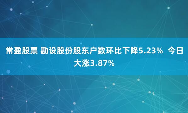 常盈股票 勘设股份股东户数环比下降5.23%  今日大涨3.87%