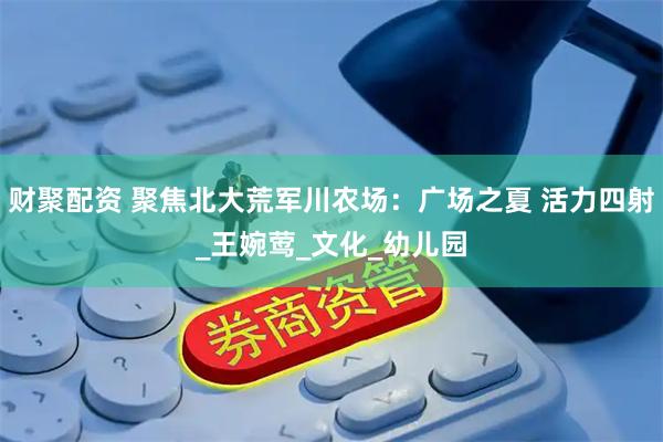 财聚配资 聚焦北大荒军川农场：广场之夏 活力四射_王婉莺_文化_幼儿园