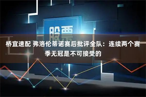 桥宜速配 弗洛伦蒂诺赛后批评全队：连续两个赛季无冠是不可接受的