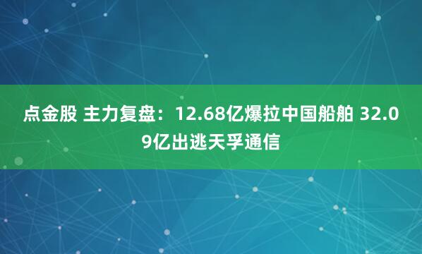 点金股 主力复盘：12.68亿爆拉中国船舶 32.09亿出逃天孚通信