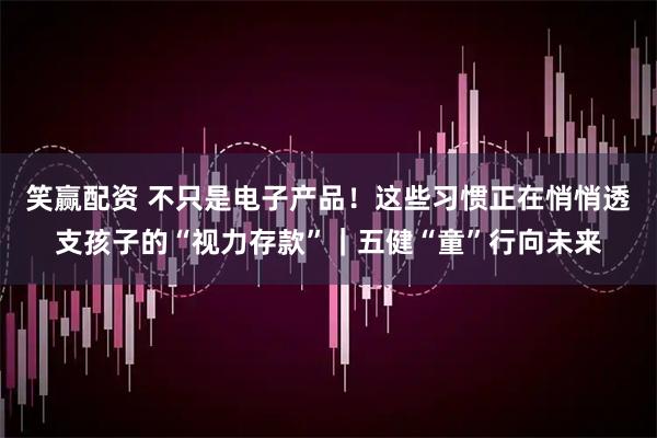笑赢配资 不只是电子产品！这些习惯正在悄悄透支孩子的“视力存款”｜五健“童”行向未来