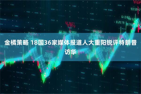 金橘策略 18国36家媒体报道人大重阳锐评特朗普访华