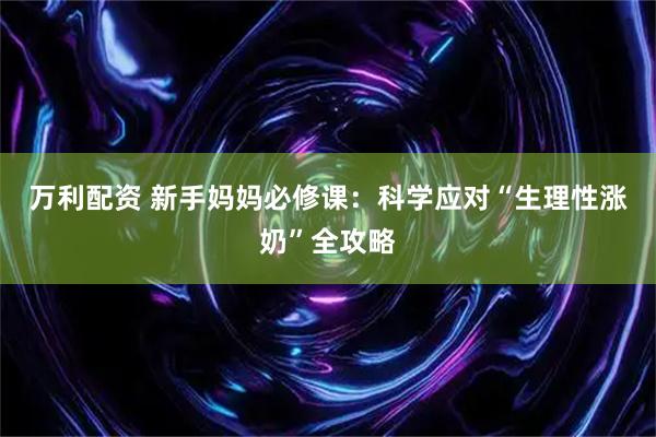 万利配资 新手妈妈必修课：科学应对“生理性涨奶”全攻略