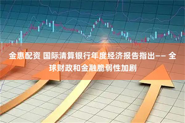金惠配资 国际清算银行年度经济报告指出—— 全球财政和金融脆弱性加剧
