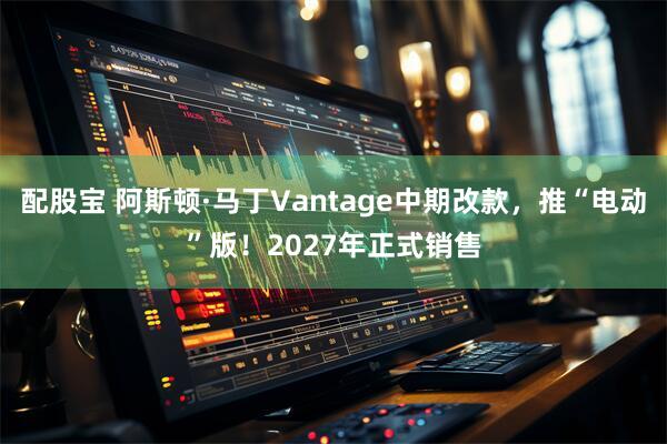 配股宝 阿斯顿·马丁Vantage中期改款，推“电动”版！2027年正式销售
