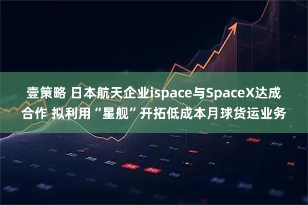壹策略 日本航天企业ispace与SpaceX达成合作 拟利用“星舰”开拓低成本月球货运业务