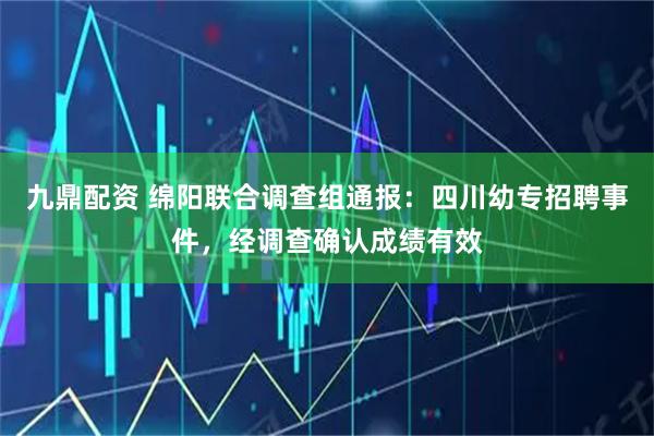 九鼎配资 绵阳联合调查组通报：四川幼专招聘事件，经调查确认成绩有效