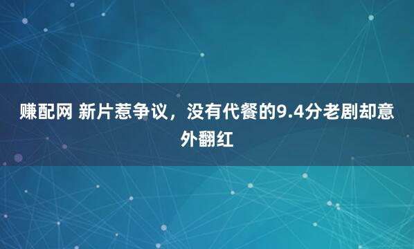 赚配网 新片惹争议，没有代餐的9.4分老剧却意外翻红