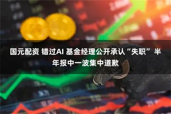国元配资 错过AI 基金经理公开承认“失职” 半年报中一波集中道歉